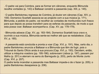 . O padre vai para Coimbra, para se formar em cânones, enquanto Blimunda
recolhe vontades (p. 143) e Baltasar constrói a passarola (cap. XIII, p. 145).
· O padre Bartolomeu regressa de Coimbra, já doutor em cânones (Cap. XIV, p.
159); Domenico Scarlatti associa-se ao projecto com a sua música (p. 171).
Blimunda, a pedido do padre, vai recolher as vontades de moribundos num frasco
para que depois as possa transferir para as esferas da passarola, de modo a que
esta possa voar; Baltasar acompanha-a. (Cap. XV, pp. 178-179).
· Blimunda adoece (Cap. XV, pp. 183-184). Domenico Scarlatti toca cravo e,
ouvindo a sua música, Blimunda sente-se melhor até que se restabelece. (Cap.
XV, p. 185).
· A passarola está concluída e pronta a voar (Cap. XVI, p. 191). Mas, certo dia, o
padre Bartolomeu anuncia a Baltasar e a Blimunda que têm de fugir, pois o
Tribunal do Santo Ofício anda à sua procura (Cap. XVI, p. 193). Decidem, então,
utilizar a máquina voadora (pp. 195-196); sobrevoam Lisboa (p. 197), passam por
Mafra (p. 201) e aterram na serra do Barregudo (p. 203), perto de Monte Junto
(Cap. XVI, p. 207).
O padre tenta incendiar a passarola mas Baltasar impede-o de o fazer (p. 205); o
padre Bartolomeu desaparece (p. 206).
 