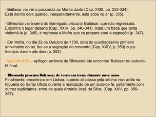· Baltasar vai ver a passarola ao Monte Junto (Cap. XXIII, pp. 333-334).
Está dentro dela quando, inesperadamente, esta sobe no ar (p. 335).
· Blimunda vai à serra do Barregudo procurar Baltasar, que não regressara.
Encontra o lugar deserto (Cap. XXIV, pp. 340-341), mata um frade que tenta
violentá-la (p. 345), e regressa a Mafra que se prepara para a sagração (p. 347).
· Em Mafra, no dia 22 de Outubro de 1730, data do quadragésimo primeiro
aniversário do rei, faz-se a sagração do convento (Cap. XXIV, p. 350) cujos
festejos duram oito dias (p. 352).
Capítulo XXV – epílogo: errância de Blimunda até encontrar Baltasar no auto-de-
fé final.
· Blimunda procura Baltasar, de terra emterra, durante nove anos.
Finalmente, encontra-o em Lisboa, quando ali passa pela sétima vez: ardia na
fogueira do Santo Ofício durante a realização de um auto-de fé, juntamente com
outros supliciados, entre os quais António José da Silva. (Cap. XXV, pp. 356-
357).
 
