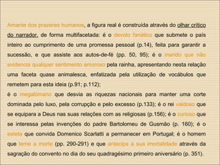 Amante dos prazeres humanos, a figura real é construída através do olhar crítico
do narrador, de forma multifacetada: é o devoto fanático que submete o país
inteiro ao cumprimento de uma promessa pessoal (p.14), feita para garantir a
sucessão, e que assiste aos autos-de-fé (pp. 50, 95); é o marido que não
evidencia qualquer sentimento amoroso pela rainha, apresentando nesta relação
uma faceta quase animalesca, enfatizada pela utilização de vocábulos que
remetem para esta ideia (p.91; p.112);
é o megalómano que desvia as riquezas nacionais para manter uma corte
dominada pelo luxo, pela corrupção e pelo excesso (p.133); é o rei vaidoso que
se equipara a Deus nas suas relações com as religiosas (p.156); é o curioso que
se interessa pelas invenções do padre Bartolomeu de Gusmão (p. 160); é o
esteta que convida Domenico Scarlatti a permanecer em Portugal; é o homem
que teme a morte (pp. 290-291) e que antecipa a sua imortalidade através da
sagração do convento no dia do seu quadragésimo primeiro aniversário (p. 351).
 