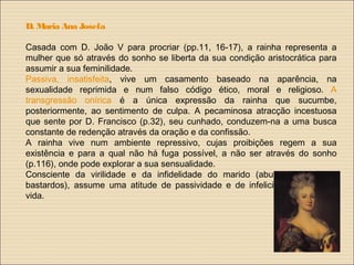 D. Maria Ana Josefa
Casada com D. João V para procriar (pp.11, 16-17), a rainha representa a
mulher que só através do sonho se liberta da sua condição aristocrática para
assumir a sua feminilidade.
Passiva, insatisfeita, vive um casamento baseado na aparência, na
sexualidade reprimida e num falso código ético, moral e religioso. A
transgressão onírica é a única expressão da rainha que sucumbe,
posteriormente, ao sentimento de culpa. A pecaminosa atracção incestuosa
que sente por D. Francisco (p.32), seu cunhado, conduzem-na a uma busca
constante de redenção através da oração e da confissão.
A rainha vive num ambiente repressivo, cujas proibições regem a sua
existência e para a qual não há fuga possível, a não ser através do sonho
(p.116), onde pode explorar a sua sensualidade.
Consciente da virilidade e da infidelidade do marido (abundam os filhos
bastardos), assume uma atitude de passividade e de infelicidade perante a
vida.
 