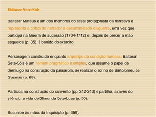 BaltasarSete-Sóis
Baltasar Mateus é um dos membros do casal protagonista da narrativa e
representa a crítica do narrador à desumanidade da guerra, uma vez que
participa na Guerra de sucessão (1704-1712) e, depois de perder a mão
esquerda (p. 35), é banido do exército.
Personagem construída enquanto arquétipo da condição humana, Baltasar
Sete-Sóis é um homem pragmático e simples, que assume o papel de
demiurgo na construção da passarola, ao realizar o sonho de Bartolomeu de
Gusmão (p. 69).
Participa na construção do convento (pp. 242-243) e partilha, através do
silêncio, a vida de Blimunda Sete-Luas (p. 56).
Sucumbe às mãos da Inquisição (p. 359).
 