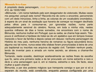 Blimunda Sete-Luas
A propósito desta personagem, José Saramago afirmou, no Jornal de Letras nº
410, de 15/05/1990:
«Blimunda – Um nome habitado pelo som desgarrador do violoncelo. Muitas vezes
me perguntei: porquê este nome? Recordo-me de como o encontrei, percorrendo
com um dedo minucioso, linha a linha, as colunas de um vocabulário onomástico,
à espera de um sinal de aceitação que haveria de começar na imagem decifrada
pelos olhos para ir consumar-se, por ignoradas razões, numa parte
adequadamente sensível do cérebro. Nunca, em toda a minha vida, nestes
quantos milhares de dias e horas somados, me encontrara com o nome de
Blimunda, nenhuma mulher em Portugal, que eu saiba, se chama hoje assim. Tão-
pouco é verificável a hipótese de tratar-se de um apelativo que em tempos tivesse
merecido o favor da família e depois caísse em desuso: nenhuma personagem da
História do meu país, nenhuma heroína de romance ou figura secundária levou
alguma vez tal nome, nunca estas três sílabas foram pronunciadas à beira de uma
pia baptismal ou inscritas nos arquivos do registo civil. Também nenhum poeta,
tendo de inventar para a amada um nome secreto, se atreveu a chamar-lhe
Blimunda.
Tentando, nesta ocasião, destrinçar aceitavelmente as razões finais da escolha
que fiz, seria uma primeira razão a de ter procurado um nome estranho e raro e
dá-lo a uma personagem que é, em si mesma, estranha e rara. De facto, essa
mulher a quem chamei
Blimunda, a par dos poderes mágicos que transporta consigo e que por si só a
separam do mundo, está constituída, enquanto pessoa configurada por uma
 