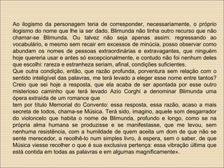 Ao ilogismo da personagem teria de corresponder, necessariamente, o próprio
ilogismo do nome que lhe ia ser dado. Blimunda não tinha outro recurso que não
chamar-se Blimunda. Ou talvez não seja apenas assim: regressando ao
vocabulário, e mesmo sem recair em excessos de minúcia, posso observar como
abundam os nomes de pessoas extraordinárias e extravagantes, que ninguém
hoje quereria usar e antes só excepcionalmente, e contudo não foi nenhum deles
que escolhi: rareza e estranheza seriam, afinal, condições suficientes.
Que outra condição, então, que razão profunda, porventura sem relação com o
sentido inteligível das palavras, me terá levado a eleger esse nome entre tantos?
Creio que sei hoje a resposta, que ela acaba de ser apontada por esse outro
misterioso caminho que terá levado Azio Corghi a denominar Blimunda uma
ópera extraída de um romance que
tem por título Memorial do Convento: essa resposta, essa razão, acaso a mais
secreta de todos, chama-se Música. Terá sido, imagino, aquele som desgarrador
do violoncelo que habita o nome de Blimunda, profundo e longo, como se na
própria alma humana se produzisse e se manifestasse, que me levou, sem
nenhuma resistência, com a humildade de quem aceita um dom de que não se
sente merecedor, a recolhê-lo num simples livro, à espera, sem o saber, de que
Música viesse recolher o que é sua exclusiva pertença: essa vibração última que
está contida em todas as palavras e em algumas magnificamente».
 