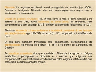 Blimunda é o segundo membro do casal protagonista da narrativa (pp. 55-56).
Sensual e inteligente, Blimunda vive sem subterfúgios, sem regras que a
condicionem e escravizem.
Dotada de poderes invulgares (pp. 79-80), como a mãe, escolhe Baltasar para
partilhar a sua vida, numa existência de amor pleno, de liberdade, sem
compromissos e sem culpa (p. 53). É também caracterizada fisicamente (p.103).
Blimunda representa o transcendente e a inquietação constante do ser humano
em relação à morte (pp. 129-131), ao amor (p. 141), ao pecado e à existência de
Deus.
O seu dom particular transfigura esta personagem, aproximando-a da
espiritualidade da música de Scarlatti (p. 187) e do sonho de Bartolomeu de
Gusmão.
Ao visualizar a essência dos que a rodeiam, Blimunda transgride os códigos
existentes e percepciona a hipocrisia e a mentira que subjazem aos
comportamentos estereotipados, condicionados pelos dogmas estabelecidos que
corporizam os falsos conceitos morais.
 
