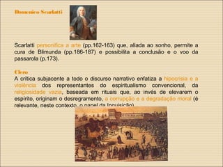 Domenico Scarlatti
Scarlatti personifica a arte (pp.162-163) que, aliada ao sonho, permite a
cura de Blimunda (pp.186-187) e possibilita a conclusão e o voo da
passarola (p.173).
Clero
A crítica subjacente a todo o discurso narrativo enfatiza a hipocrisia e a
violência dos representantes do espiritualismo convencional, da
religiosidade vazia, baseada em rituais que, ao invés de elevarem o
espírito, originam o desregramento, a corrupção e a degradação moral (é
relevante, neste contexto, o papel da Inquisição).
 