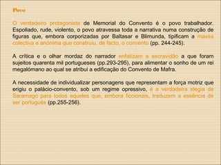 Povo
O verdadeiro protagonista de Memorial do Convento é o povo trabalhador.
Espoliado, rude, violento, o povo atravessa toda a narrativa numa construção de
figuras que, embora corporizadas por Baltasar e Blimunda, tipificam a massa
colectiva e anónima que construiu, de facto, o convento (pp. 244-245).
A crítica e o olhar mordaz do narrador enfatizam a escravidão a que foram
sujeitos quarenta mil portugueses (pp.293-295), para alimentar o sonho de um rei
megalómano ao qual se atribui a edificação do Convento de Mafra.
A necessidade de individualizar personagens que representam a força motriz que
erigiu o palácio-convento, sob um regime opressivo, é a verdadeira elegia de
Saramago para todos aqueles que, embora ficcionais, traduzem a essência de
ser português (pp.255-256).
 