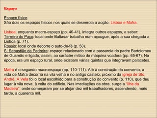 Espaço
Espaço físico
São dois os espaços físicos nos quais se desenrola a acção: Lisboa e Mafra.
Lisboa, enquanto macro-espaço (pp. 40-41), integra outros espaços, a saber:
Terreiro do Paço: local onde Baltasar trabalha num açougue, após a sua chegada a
Lisboa (p. 71).
Rossio: local onde decorre o auto-de-fé (p. 50).
S. Sebastião da Pedreira: espaço relacionado com a passarola do padre Bartolomeu
de Gusmão e ligado, assim, ao carácter mítico da máquina voadora (pp. 65-67). Na
época, era um espaço rural, onde existiam várias quintas que integravam palacetes.
Mafra é o segundo macroespaço (pp. 110-111). Até à construção do convento, a
vida de Mafra decorria na vila velha e no antigo castelo, próximo da igreja de Sto.
André. A Vela foi o local escolhido para a construção do convento (p. 110), que deu
lugar à vila nova, à volta do edifício. Nas imediações da obra, surge a “Ilha da
Madeira”, onde começaram por se alojar dez mil trabalhadores, ascendendo, mais
tarde, a quarenta mil.
 