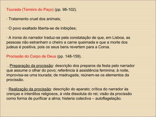 Tourada (Terreiro do Paço) (pp. 98-102).
· Tratamento cruel dos animais;
· O povo exaltado liberta-se de inibições;
· A ironia do narrador traduz-se pela constatação de que, em Lisboa, as
pessoas não estranham o cheiro a carne queimada e que a morte dos
judeus é positiva, pois os seus bens revertem para a Coroa.
Procissão do Corpo de Deus (pp. 148-159).
. Preparação da procissão: descrição dos preparos da festa pelo narrador
que assume o olhar do povo; referência à assistência feminina; à noite,
improvisa-se uma tourada; de madrugada, reúnem-se os elementos da
procissão.
· Realização da procissão: descrição do aparato; crítica do narrador às
crenças e interditos religiosos, à vida dissoluta do rei; visão da procissão
como forma de purificar a alma; histeria colectiva – autoflagelação.
 