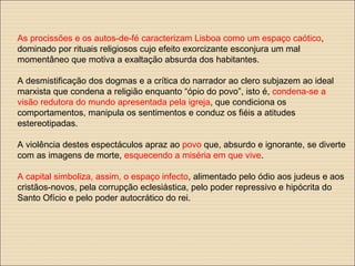 As procissões e os autos-de-fé caracterizam Lisboa como um espaço caótico,
dominado por rituais religiosos cujo efeito exorcizante esconjura um mal
momentâneo que motiva a exaltação absurda dos habitantes.
A desmistificação dos dogmas e a crítica do narrador ao clero subjazem ao ideal
marxista que condena a religião enquanto “ópio do povo”, isto é, condena-se a
visão redutora do mundo apresentada pela igreja, que condiciona os
comportamentos, manipula os sentimentos e conduz os fiéis a atitudes
estereotipadas.
A violência destes espectáculos apraz ao povo que, absurdo e ignorante, se diverte
com as imagens de morte, esquecendo a miséria em que vive.
A capital simboliza, assim, o espaço infecto, alimentado pelo ódio aos judeus e aos
cristãos-novos, pela corrupção eclesiástica, pelo poder repressivo e hipócrita do
Santo Ofício e pelo poder autocrático do rei.
 