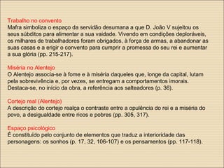 Trabalho no convento
Mafra simboliza o espaço da servidão desumana a que D. João V sujeitou os
seus súbditos para alimentar a sua vaidade. Vivendo em condições deploráveis,
os milhares de trabalhadores foram obrigados, à força de armas, a abandonar as
suas casas e a erigir o convento para cumprir a promessa do seu rei e aumentar
a sua glória (pp. 215-217).
Miséria no Alentejo
O Alentejo associa-se à fome e à miséria daqueles que, longe da capital, lutam
pela sobrevivência e, por vezes, se entregam a comportamentos imorais.
Destaca-se, no início da obra, a referência aos salteadores (p. 36).
Cortejo real (Alentejo)
A descrição do cortejo realça o contraste entre a opulência do rei e a miséria do
povo, a desigualdade entre ricos e pobres (pp. 305, 317).
Espaço psicológico
É constituído pelo conjunto de elementos que traduz a interioridade das
personagens: os sonhos (p. 17, 32, 106-107) e os pensamentos (pp. 117-118).
 