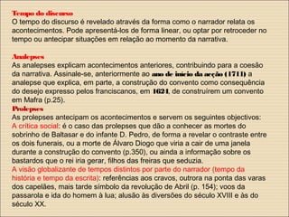 Tempo do discurso
O tempo do discurso é revelado através da forma como o narrador relata os
acontecimentos. Pode apresentá-los de forma linear, ou optar por retroceder no
tempo ou antecipar situações em relação ao momento da narrativa.
Analepses
As analepses explicam acontecimentos anteriores, contribuindo para a coesão
da narrativa. Assinale-se, anteriormente ao ano de início da acção (1711) a
analepse que explica, em parte, a construção do convento como consequência
do desejo expresso pelos franciscanos, em 1624, de construírem um convento
em Mafra (p.25).
Prolepses
As prolepses antecipam os acontecimentos e servem os seguintes objectivos:
A crítica social: é o caso das prolepses que dão a conhecer as mortes do
sobrinho de Baltasar e do infante D. Pedro, de forma a revelar o contraste entre
os dois funerais, ou a morte de Álvaro Diogo que viria a cair de uma janela
durante a construção do convento (p.350), ou ainda a informação sobre os
bastardos que o rei iria gerar, filhos das freiras que seduzia.
A visão globalizante de tempos distintos por parte do narrador (tempo da
história e tempo da escrita): referências aos cravos, outrora na ponta das varas
dos capelães, mais tarde símbolo da revolução de Abril (p. 154); voos da
passarola e ida do homem à lua; alusão às diversões do século XVIII e às do
século XX.
 