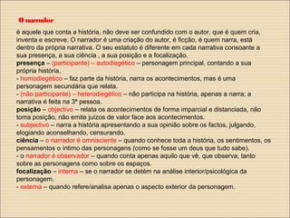 Onarrador
é aquele que conta a história, não deve ser confundido com o autor, que é quem cria,
inventa e escreve. O narrador é uma criação do autor, é ficção, é quem narra, está
dentro da própria narrativa. O seu estatuto é diferente em cada narrativa consoante a
sua presença, a sua ciência , a sua posição e a focalização.
presença – (participante) – autodiegético – personagem principal, contando a sua
própria história.
- homodiegético – faz parte da história, narra os acontecimentos, mas é uma
personagem secundária que relata.
- (não participante) – heterodiegético – não participa na história, apenas a narra; a
narrativa é feita na 3ª pessoa.
posição – objectivo – relata os acontecimentos de forma imparcial e distanciada, não
toma posição, não emite juízos de valor face aos acontecimentos.
- subjectivo – narra a história apresentando a sua opinião sobre os factos, julgando,
elogiando aconselhando, censurando.
ciência – o narrador é omnisciente – quando conhece toda a história, os sentimentos, os
pensamentos o íntimo das personagens (como se fosse um deus que tudo sabe).
- o narrador é observador – quando conta apenas aquilo que vê, que observa, tanto
sobre as personagens como sobre os espaços.
focalização – interna – se o narrador se detém na análise interior/psicológica da
personagem.
- externa – quando refere/analisa apenas o aspecto exterior da personagem.
 