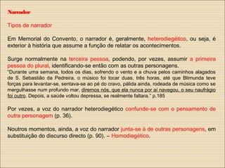 Narrador
Tipos de narrador
Em Memorial do Convento, o narrador é, geralmente, heterodiegético, ou seja, é
exterior à história que assume a função de relatar os acontecimentos.
Surge normalmente na terceira pessoa, podendo, por vezes, assumir a primeira
pessoa do plural, identificando-se então com as outras personagens.
“Durante uma semana, todos os dias, sofrendo o vento e a chuva pelos caminhos alagados
de S. Sebastião da Pedreira, o músico foi tocar duas, três horas, até que Blimunda teve
forças para levantar-se, sentava-se ao pé do cravo, pálida ainda, rodeada de música como se
mergulhasse num profundo mar, diremos nós, que ela nunca por aí navegou, o seu naufrágio
foi outro. Depois, a saúde voltou depressa, se realmente faltara.” p.185
Por vezes, a voz do narrador heterodiegético confunde-se com o pensamento de
outra personagem (p. 36).
Noutros momentos, ainda, a voz do narrador junta-se à de outras personagens, em
substituição do discurso directo (p. 90). – Homodiegético.
 