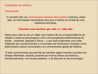 Focalização da narrativa
Omnisciente
O narrador tem um conhecimento absoluto dos eventos e fornece, sobre
eles, as informações necessárias para que a história se revista de uma
coerência intrínseca.
Funciona como umdeus, que tudo vê e tudo sabe.
Nesta obra, trata-se de um saber que implica não só a transcendência em
relação a todas as personagens como uma perspectiva tridimensional do
tempo – presente, passado e futuro – a que está subjacente uma visão
integrada dos acontecimentos e a inscrição dos fenómenos narrados numa
determinada cultura, transversal a um conhecimento global da História.
É este conhecimento que permite ao narrador seguir eventos ocorridos em
tempos diferentes, estando presente ao nível do tempo da história e,
simultaneamente, num tempo posterior, o do discurso ou da enunciação.
 