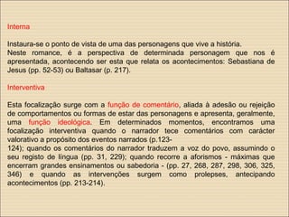 Interna
Instaura-se o ponto de vista de uma das personagens que vive a história.
Neste romance, é a perspectiva de determinada personagem que nos é
apresentada, acontecendo ser esta que relata os acontecimentos: Sebastiana de
Jesus (pp. 52-53) ou Baltasar (p. 217).
Interventiva
Esta focalização surge com a função de comentário, aliada à adesão ou rejeição
de comportamentos ou formas de estar das personagens e apresenta, geralmente,
uma função ideológica. Em determinados momentos, encontramos uma
focalização interventiva quando o narrador tece comentários com carácter
valorativo a propósito dos eventos narrados (p.123-
124); quando os comentários do narrador traduzem a voz do povo, assumindo o
seu registo de língua (pp. 31, 229); quando recorre a aforismos - máximas que
encerram grandes ensinamentos ou sabedoria - (pp. 27, 268, 287, 298, 306, 325,
346) e quando as intervenções surgem como prolepses, antecipando
acontecimentos (pp. 213-214).
 