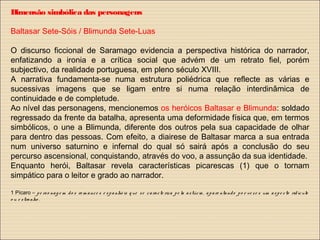 Dimensão simbólica das personagens
Baltasar Sete-Sóis / Blimunda Sete-Luas
O discurso ficcional de Saramago evidencia a perspectiva histórica do narrador,
enfatizando a ironia e a crítica social que advém de um retrato fiel, porém
subjectivo, da realidade portuguesa, em pleno século XVIII.
A narrativa fundamenta-se numa estrutura poliédrica que reflecte as várias e
sucessivas imagens que se ligam entre si numa relação interdinâmica de
continuidade e de completude.
Ao nível das personagens, mencionemos os heróicos Baltasar e Blimunda: soldado
regressado da frente da batalha, apresenta uma deformidade física que, em termos
simbólicos, o une a Blimunda, diferente dos outros pela sua capacidade de olhar
para dentro das pessoas. Com efeito, a diairese de Baltasar marca a sua entrada
num universo saturnino e infernal do qual só sairá após a conclusão do seu
percurso ascensional, conquistando, através do voo, a assunção da sua identidade.
Enquanto herói, Baltasar revela características picarescas (1) que o tornam
simpático para o leitor e grado ao narrador.
1 Pícaro – pe rso nag e m do s ro m ance s e spa nhó is q ue se caracte riza pe la astúcia, apare ntando po r ve ze s um aspe cto ridículo
o u e stranho .
 