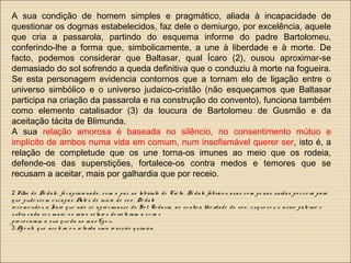 A sua condição de homem simples e pragmático, aliada à incapacidade de
questionar os dogmas estabelecidos, faz dele o demiurgo, por excelência, aquele
que cria a passarola, partindo do esquema informe do padre Bartolomeu,
conferindo-lhe a forma que, simbolicamente, a une à liberdade e à morte. De
facto, podemos considerar que Baltasar, qual Ícaro (2), ousou aproximar-se
demasiado do sol sofrendo a queda definitiva que o conduziu à morte na fogueira.
Se esta personagem evidencia contornos que a tornam elo de ligação entre o
universo simbólico e o universo judaico-cristão (não esqueçamos que Baltasar
participa na criação da passarola e na construção do convento), funciona também
como elemento catalisador (3) da loucura de Bartolomeu de Gusmão e da
aceitação tácita de Blimunda.
A sua relação amorosa é baseada no silêncio, no consentimento mútuo e
implícito de ambos numa vida em comum, num insofismável querer ser, isto é, a
relação de completude que os une torna-os imunes ao meio que os rodeia,
defende-os das superstições, fortalece-os contra medos e temores que se
recusam a aceitar, mais por galhardia que por receio.
2 Filho de Dé dalo , fo i aprisio nado , co m o pa i, no labirinto de Cre ta. Dé dalo fabrico u a sa s co m pe nas unidas po r ce ra para
q ue pude sse m e scapa r. Ante s do início do vo o , Dé dalo
re co m e ndo u a Ícaro q ue não se apro xim asse do So l. To da via, a o se ntir a libe rdade do vo o , e sq ue ce u o a viso pate rno e
subiu cada ve z m ais; o s raio s so lare s de rre te ram a ce ra e
pro vo caram a sua q ue da no m a r Eg e u.
3 Ag e nte q ue ace le ra o u re tarda um a re acção q uím ica.
 