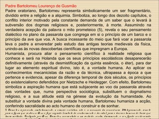 Padre Bartolomeu Lourenço de Gusmão
Padre oratoriano, Bartolomeu representa simbolicamente um ser fragmentário,
dividido entre a religião e a alquimia. Simboliza, ao longo dos dezoito capítulos, o
conflito interior motivado pela constante demanda de um saber que o levará à
subversão dos dogmas religiosos e, posteriormente, à morte. Assumindo na
verdadeira acepção da palavra o mito prometeico (5), revela o seu pensamento
dialéctico no plano da passarola que congrega em si o princípio de um barco e o
princípio da ave que voa. A busca incessante do meio que fará voar a passarola
leva o padre a enveredar pelo estudo das antigas teorias medievais da física,
unindo-as às novas descobertas científicas que impregnam a Europa.
Humanista, procura aliar o pensamento científico à realidade religiosa que
conhece e será na Holanda que os seus princípios escolásticos desaparecerão
definitivamente (através da desmistificação da quinta essência, o éter), para dar
lugar ao elemento espiritual divino, isto é, a vontade humana. Ao aplicar os
conhecimentos mecanicistas da razão e da técnica, ultrapassa a época a que
pertence e evidencia, apesar da diferença temporal de dois séculos, os princípios
do existencialismo defendidos por Nietzsche e Heidegger. Com efeito, Bartolomeu
simboliza a aspiração humana que está subjacente ao voo da passarola através
das vontades que, numa perspectiva sociológica, substituem o dogmatismo
religioso, e a sua atitude está na génese da evolução da humanidade. Ao
substituir a vontade divina pela vontade humana, Bartolomeu humaniza a acção,
conferindo sacralidade ao acto humano de construir e de sonhar.
5 Pro m e te u re pre se nta, sim bo licam e nte , a criação e vo lutiva, isto é , a assunçã o da co nsciê ncia. Mito lo g icam e nte , re m e te
pa ra a fig ura q ue ro ubo u a Ze us o fo g o sag rado (sím bo lo do co nhe cim e nto e da vida ), para o dar ao s ho m e ns de ba rro q ue
ha via m o ldado . Castig ado po r Ze us, Pro m e te u, aco rre ntado a um ro che do , se ntia, dia riam e nte , o se u fíg ado se r de vo ra do
 