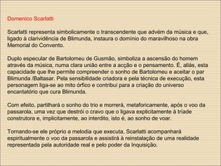 Domenico Scarlatti
Scarlatti representa simbolicamente o transcendente que advém da música e que,
ligado à clarividência de Blimunda, instaura o domínio do maravilhoso na obra
Memorial do Convento.
Duplo especular de Bartolomeu de Gusmão, simboliza a ascensão do homem
através da música, numa clara união entre a acção e o pensamento. É, aliás, esta
capacidade que lhe permite compreender o sonho de Bartolomeu e aceitar o par
Blimunda /Baltasar. Pela sensibilidade criadora e pela técnica de execução, esta
personagem liga-se ao mito órfico e contribui para a criação do universo
encantatório que cura Blimunda.
Com efeito, partilhará o sonho do trio e morrerá, metaforicamente, após o voo da
passarola, uma vez que destrói o cravo que o ligava explicitamente à tríade
construtora e, implicitamente, ao interdito, isto é, ao sonho de voar.
Tornando-se ele próprio a melodia que executa, Scarlatti acompanhará
espiritualmente o voo da passarola e assistirá à reinstalação de uma realidade
representada pela autoridade real e pelo poder da Inquisição.
 
