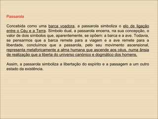 Passarola
Concebida como uma barca voadora, a passarola simboliza o elo de ligação
entre o Céu e a Terra. Símbolo dual, a passarola encerra, na sua concepção, o
valor de dois símbolos que, aparentemente, se opõem: a barca e a ave. Todavia,
se pensarmos que a barca remete para a viagem e a ave remete para a
liberdade, concluímos que a passarola, pelo seu movimento ascensional,
representa metaforicamente a alma humana que ascende aos céus, numa ânsia
de realização que a liberta do universo canónico e dogmático dos homens.
Assim, a passarola simboliza a libertação do espírito e a passagem a um outro
estado da existência.
 