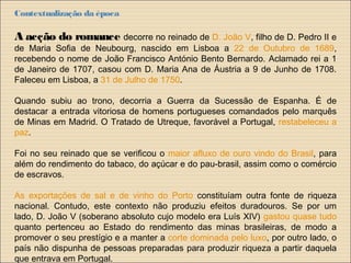 Contextualização da época
A acção do romance decorre no reinado de D. João V, filho de D. Pedro II e
de Maria Sofia de Neubourg, nascido em Lisboa a 22 de Outubro de 1689,
recebendo o nome de João Francisco António Bento Bernardo. Aclamado rei a 1
de Janeiro de 1707, casou com D. Maria Ana de Áustria a 9 de Junho de 1708.
Faleceu em Lisboa, a 31 de Julho de 1750.
Quando subiu ao trono, decorria a Guerra da Sucessão de Espanha. É de
destacar a entrada vitoriosa de homens portugueses comandados pelo marquês
de Minas em Madrid. O Tratado de Utreque, favorável a Portugal, restabeleceu a
paz.
Foi no seu reinado que se verificou o maior afluxo de ouro vindo do Brasil, para
além do rendimento do tabaco, do açúcar e do pau-brasil, assim como o comércio
de escravos.
As exportações de sal e de vinho do Porto constituíam outra fonte de riqueza
nacional. Contudo, este contexto não produziu efeitos duradouros. Se por um
lado, D. João V (soberano absoluto cujo modelo era Luís XIV) gastou quase tudo
quanto pertenceu ao Estado do rendimento das minas brasileiras, de modo a
promover o seu prestígio e a manter a corte dominada pelo luxo, por outro lado, o
país não dispunha de pessoas preparadas para produzir riqueza a partir daquela
que entrava em Portugal.
 