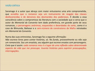 VISÃO CRÍTICA
Saramago é o autor que abraça com maior entusiasmo uma arte comprometida,
que acredita que o romance seja um instrumento de resgate das classes
desfavorecidas e de denúncia dos desmandos dos poderosos. É devido a essa
consciência sobre o compromisso da literatura com a sociedade que o cerca que o
autor de Memorial do Convento tem dado preferência, em grande parte de seus
romances, a personagens anónimas, esquecidas e deserdadas da sorte, como é o
caso de Blimunda, Baltasar e o sem-número de construtores de Mafra retratados
em Memorial do Convento.
Numa das suas entrevistas, Saramago faz a seguinte afirmação:
Não escrevo livros para contar histórias, só. No fundo, provavelmente eu não seja
um romancista. Sou um ensaísta, sou alguém que escreve ensaios com personagens.
Creio que é assim: cada romance meu é o lugar de uma reflexão sobre determinado
aspecto da vida que me preocupa. Invento histórias para exprimir preocupações,
interrogações.
 