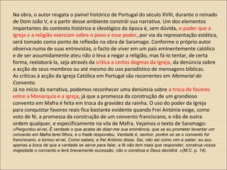 Na obra, o autor resgata o painel histórico de Portugal do século XVIII, durante o reinado
de Dom João V, e a partir desse ambiente constrói sua narrativa. Um dos elementos
importantes do contexto histórico e ideológico da época é, sem dúvida, o poder que a
Igreja e a religião exerciam sobre o povo e esse poder, por via da representação estética,
será tomado como ponto de reflexão na obra de Saramago. Conforme o próprio autor
observa numa de suas entrevistas, o facto de viver em um país eminentemente católico
e de ser assumidamente ateu não o leva a negar a religião, mas fá-lo tentar, de certa
forma, reelaborá-la, seja através da crítica a certos dogmas da Igreja, da denúncia sobre
a acção de seus membros ou até mesmo do uso parodístico de mensagens bíblicas.
As críticas à acção da Igreja Católica em Portugal são recorrentes em Memorial do
Convento.
Já no início da narrativa, podemos reconhecer uma denúncia sobre a troca de favores
entre a Monarquia e a Igreja, já que a promessa da construção de um grandioso
convento em Mafra é feita em troca da gravidez da rainha. O uso do poder da Igreja
para conquistar favores reais fica bastante evidente quando Frei António exige, como
voto de fé, a promessa da construção de um convento franciscano, e não de outra
ordem qualquer, e especificamente na vila de Mafra. Vejamos o texto de Saramago:
«Perguntou el-rei, É verdade o que acaba de dizer-me sua eminência, que se eu prometer levantar um
convento em Mafra terei filhos, e o frade respondeu, Verdade é, senhor, porém só se o convento for
franciscano, e tornou el-rei, Como sabeis, e frei António disse, Sei, não sei como vim a saber, eu sou
apenas a boca de que a verdade se serve para falar, a fé não tem mais que responder, construa vossa
majestade o convento e terá brevemente sucessão, não o construa e Deus decidirá .»(M.C. p. 14).
 