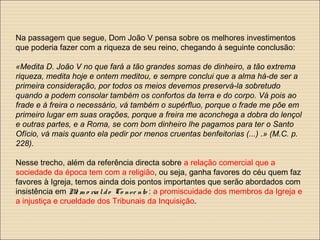 Na passagem que segue, Dom João V pensa sobre os melhores investimentos
que poderia fazer com a riqueza de seu reino, chegando à seguinte conclusão:
«Medita D. João V no que fará a tão grandes somas de dinheiro, a tão extrema
riqueza, medita hoje e ontem meditou, e sempre conclui que a alma há-de ser a
primeira consideração, por todos os meios devemos preservá-la sobretudo
quando a podem consolar também os confortos da terra e do corpo. Vá pois ao
frade e à freira o necessário, vá também o supérfluo, porque o frade me põe em
primeiro lugar em suas orações, porque a freira me aconchega a dobra do lençol
e outras partes, e a Roma, se com bom dinheiro lhe pagamos para ter o Santo
Ofício, vá mais quanto ela pedir por menos cruentas benfeitorias (...) .» (M.C. p.
228).
Nesse trecho, além da referência directa sobre a relação comercial que a
sociedade da época tem com a religião, ou seja, ganha favores do céu quem faz
favores à Igreja, temos ainda dois pontos importantes que serão abordados com
insistência em Me m o rialdo Co nve nto : a promiscuidade dos membros da Igreja e
a injustiça e crueldade dos Tribunais da Inquisição.
 