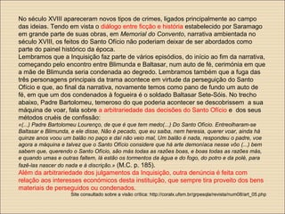 No século XVIII apareceram novos tipos de crimes, ligados principalmente ao campo
das ideias. Tendo em vista o diálogo entre ficção e história estabelecido por Saramago
em grande parte de suas obras, em Memorial do Convento, narrativa ambientada no
século XVIII, os feitos do Santo Ofício não poderiam deixar de ser abordados como
parte do painel histórico da época.
Lembramos que a Inquisição faz parte de vários episódios, do início ao fim da narrativa,
começando pelo encontro entre Blimunda e Baltasar, num auto de fé, cerimónia em que
a mãe de Blimunda seria condenada ao degredo. Lembramos também que a fuga das
três personagens principais da trama acontece em virtude da perseguição do Santo
Ofício e que, ao final da narrativa, novamente temos como pano de fundo um auto de
fé, em que um dos condenados à fogueira é o soldado Baltasar Sete-Sóis. No trecho
abaixo, Padre Bartolomeu, temeroso do que poderia acontecer se descobrissem a sua
máquina de voar, fala sobre a arbitrariedade das decisões do Santo Ofício e dos seus
métodos cruéis de confissão:
«(...) Padre Bartolomeu Lourenço, de que é que tem medo(...) Do Santo Ofício. Entreolharam-se
Baltasar e Blimunda, e ele disse, Não é pecado, que eu saiba, nem heresia, querer voar, ainda há
quinze anos voou um balão no paço e daí não veio mal, Um balão é nada, respondeu o padre, voe
agora a máquina e talvez que o Santo Ofício considere que há arte demoníaca nesse vôo (...) bem
sabem que, querendo o Santo Ofício, são más todas as razões boas, e boas todas as razões más,
e quando umas e outras faltem, lá estão os tormentos da água e do fogo, do potro e da polé, para
fazê-las nascer do nada e à discrição.» (M.C. p. 185).
Além da arbitrariedade dos julgamentos da Inquisição, outra denúncia é feita com
relação aos interesses económicos desta instituição, que sempre tira proveito dos bens
materiais de perseguidos ou condenados.
Site consultado sobre a visão crítica: http://coralx.ufsm.br/grpesqla/revista/num08/art_05.php
 