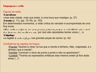 Linguageme estilo
Figuras de estilo
A metáfora:
«mas esta cidade, mais que todas, é uma boca que mastiga» (p. 27)
A ironia (p. 11), (pp. 15-16), (p. 153)
Em determinados momentos, a visão crítica do narrador é acompanhada de uma
fina ironia:
«Que caiba a culpa ao re i, ne m pe nsar, prim e iro po rq ue a e ste rilidade não é m al
do s ho m e ns, das m ulhe re s sim , por isso são repudiadas tantas vezes (…)»
A hipálage
«a regalar a vista sô fre g a nas grandes peças de carne» (p. 42)
Confluência de registos de língua:
-Popular "Queres tu dizer na tua que a merda é dinheiro, Não, majestade, é o
dinheiro que é merda";
-Familiar "correram o reino de ponta a ponta e não os apanharam";
-Cuidado "Tirando as expressões enfáticas esta mesma ordem já fora dada
antes (...)".
 