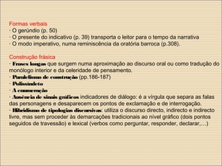 Formas verbais
· O gerúndio (p. 50)
· O presente do indicativo (p. 39) transporta o leitor para o tempo da narrativa
· O modo imperativo, numa reminiscência da oratória barroca (p.308).
Construção frásica
· Frases longas que surgem numa aproximação ao discurso oral ou como tradução do
monólogo interior e da celeridade de pensamento.
· Paralelismo de construção (pp.186-187)
· Polissíndeto
· A enumeração
· Ausência de sinais gráficos indicadores de diálogo: é a vírgula que separa as falas
das personagens e desaparecem os pontos de exclamação e de interrogação.
· Hibridismo de tipologias discursivas: utiliza o discurso directo, indirecto e indirecto
livre, mas sem proceder às demarcações tradicionais ao nível gráfico (dois pontos
seguidos de travessão) e lexical (verbos como perguntar, responder, declarar,…)
 