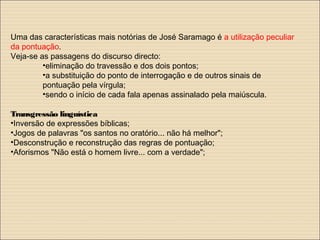 Uma das características mais notórias de José Saramago é a utilização peculiar
da pontuação.
Veja-se as passagens do discurso directo:
•eliminação do travessão e dos dois pontos;
•a substituição do ponto de interrogação e de outros sinais de
pontuação pela vírgula;
•sendo o início de cada fala apenas assinalado pela maiúscula.
Transgressão linguística
•Inversão de expressões bíblicas;
•Jogos de palavras "os santos no oratório... não há melhor";
•Desconstrução e reconstrução das regras de pontuação;
•Aforismos "Não está o homem livre... com a verdade";
 