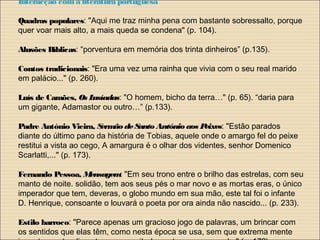 Interacção coma literatura portuguesa
Quadras populares: "Aqui me traz minha pena com bastante sobressalto, porque
quer voar mais alto, a mais queda se condena" (p. 104).
Alusões Bíblicas: “porventura em memória dos trinta dinheiros” (p.135).
Contos tradicionais: "Era uma vez uma rainha que vivia com o seu real marido
em palácio..." (p. 260).
Luís de Camões, Os Lusíadas: "O homem, bicho da terra…" (p. 65). “daria para
um gigante, Adamastor ou outro…” (p.133).
Padre António Vieira, Sermão deSanto António aos Peixes: "Estão parados
diante do último pano da história de Tobias, aquele onde o amargo fel do peixe
restitui a vista ao cego, A amargura é o olhar dos videntes, senhor Domenico
Scarlatti,..." (p. 173).
Fernando Pessoa, Mensagem: "Em seu trono entre o brilho das estrelas, com seu
manto de noite. solidão, tem aos seus pés o mar novo e as mortas eras, o único
imperador que tem, deveras, o globo mundo em sua mão, este tal foi o infante
D. Henrique, consoante o louvará o poeta por ora ainda não nascido... (p. 233).
Estilo barroco: "Parece apenas um gracioso jogo de palavras, um brincar com
os sentidos que elas têm, como nesta época se usa, sem que extrema mente
 