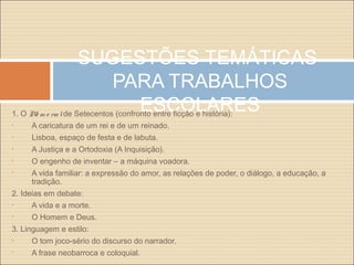 SUGESTÕES TEMÁTICAS
PARA TRABALHOS
ESCOLARES1. O Me m o rialde Setecentos (confronto entre ficção e história):
• A caricatura de um rei e de um reinado.
• Lisboa, espaço de festa e de labuta.
• A Justiça e a Ortodoxia (A Inquisição).
• O engenho de inventar – a máquina voadora.
• A vida familiar: a expressão do amor, as relações de poder, o diálogo, a educação, a
tradição.
2. Ideias em debate:
• A vida e a morte.
• O Homem e Deus.
3. Linguagem e estilo:
• O tom joco-sério do discurso do narrador.
• A frase neobarroca e coloquial.
 
