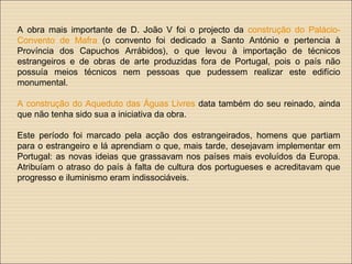 A obra mais importante de D. João V foi o projecto da construção do Palácio-
Convento de Mafra (o convento foi dedicado a Santo António e pertencia à
Província dos Capuchos Arrábidos), o que levou à importação de técnicos
estrangeiros e de obras de arte produzidas fora de Portugal, pois o país não
possuía meios técnicos nem pessoas que pudessem realizar este edifício
monumental.
A construção do Aqueduto das Águas Livres data também do seu reinado, ainda
que não tenha sido sua a iniciativa da obra.
Este período foi marcado pela acção dos estrangeirados, homens que partiam
para o estrangeiro e lá aprendiam o que, mais tarde, desejavam implementar em
Portugal: as novas ideias que grassavam nos países mais evoluídos da Europa.
Atribuíam o atraso do país à falta de cultura dos portugueses e acreditavam que
progresso e iluminismo eram indissociáveis.
 