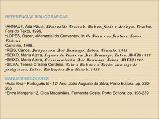 REFERÊNCIAS BIBLIOGRÁFICAS
•ARNAUT, Ana Paula, Me m o rialdo Co nve nto . Histó ria, ficção e ide o lo g ia, Co im bra,
Fora do Texto, 1996.
•LOPES, Óscar, «Memorial do Convento», in O s Sinais e o s Se ntido s, Lisbo a,
Edito rial
Caminho, 1986.
•REIS, Carlos, Diálo g o s co m Jo sé Saram ag o , Lisbo a, Cam inho , 1 9 9 8 .
•SEIXO, Maria Alzira, Lug are s da Ficção e m Jo sé Saram ag o , Lisbo a, IN-CM, 1 9 9 9 .
•SEIXO, Maria Alzira, O e sse ncialso bre Jo sé Saram ag o , Lisbo a, IN-CM, 1 9 8 7 .
•SILVA, Teresa Cristina Cerdeira, Entre a Histó ria e a Ficção : um a sag a de
po rtug ue se s, Lisbo a, Publicaçõ e s Do m Quixo te , 1 9 8 9 .
MANUAIS ESCOLARES
•Aula Viva - Português B - 12º Ano, João Augusto da Silva, Porto Editora: pp. 230-
265
•Entre Margens 12, Olga Magalhães, Fernanda Costa. Porto Editora: pp. 198-239
 