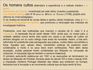 Os homens cultos defendiam a experiência e o método indutivo – o
padre
Bartolomeu de Gusmão, incentivado por este clima, inventou a passarola.
Luís António Verney, com O Ve rdade iro Mé to do de Estudar (1746), propôs uma
reforma ao nível pedagógico.
O rei revelou-se sensível às novas ideias e apoiou várias iniciativas: criou a Real
Academia Portuguesa de História, que promoveu a renovação dos métodos de
investigação histórica.
Finalmente, uma das instituições que marcam o reinado de D. João V é a
Inquisição. A repressão fez-se sentir desde 1534, ainda que, no nosso país, a
unidade católica nunca tenha sido posta em causa e as ideias de Lutero só
tenham atingido um ou outro clérigo mais ávido de novidade. Assim, a luta anti-
reformista foi substituída pela perseguição aos judeus, muitos deles convertidos à
força. Aqueles que, apesar disso, mantinham práticas de judaísmo eram
condenados à morte e os seus bens eram confiscados. Para além desta
acusação, muitas pessoas foram condenadas por feitiçaria ou corrupção de
costumes. À Inquisição liga-se também a censura intelectual.
O primeiro auto-de-fé realizou-se em 1541 e as execuções só terminaram no
tempo do Marquês de Pombal. Durante parte do século XVI e todo o século XVII,
a Inquisição manteve Portugal afastado das ideias que brotavam na Europa,
fechando-nos à inovação e ao movimento cultural que se fazia sentir lá fora.
 
