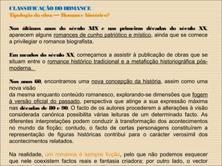 CLASSIFICAÇÃO DOROMANCE
Tipologia da obra — Romance histórico?
Nos últimos anos do século XIX e nas primeiras décadas do século XX,
aparecem alguns romances de cunho patriótico e místico, ainda que se comece
a privilegiar o romance biografista.
Em meados do século XX, começamos a assistir à publicação de obras que se
situam entre o romance histórico tradicional e a metaficção historiográfica pós-
moderna.
Nos anos 60, encontramos uma nova concepção da história, assim como uma
nova visão
da mesma enquanto conteúdo romanesco, explorando-se dimensões que fogem
à versão oficial do passado, perspectiva que atinge a sua expressão máxima
nas décadas de 80 e 90. O facto de os autores procederem a alterações à visão
considerada canónica possibilita várias leituras de um determinado facto. As
diferentes interpretações podem conduzir à transformação dos acontecimentos
no mundo da ficção; contudo, o facto de certas personagens constituírem a
representação de figuras históricas contribui para o carácter verosímil dos
acontecimentos relatados.
Na realidade, um romance é sempre ficção, pelo que não podemos esquecer
que nele coexistem factos reais e fantasia criadora; por outro lado, o vector
 