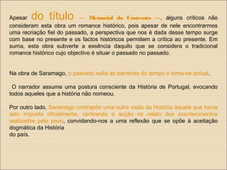 Apesar do título — Memorial do Convento —, alguns críticos não
consideram esta obra um romance histórico, pois apesar de nele encontrarmos
uma recriação fiel do passado, a perspectiva que nos é dada desse tempo surge
com base no presente e os factos históricos permitem a crítica ao presente. Em
suma, esta obra subverte a essência daquilo que se considera o tradicional
romance histórico cujo objectivo é situar o passado no passado.
Na obra de Saramago, o passado salta as barreiras do tempo e torna-se actual.
O narrador assume uma postura consciente da História de Portugal, evocando
todos aqueles que a história não nomeou.
Por outro lado, Saramago contrapõe uma outra visão da História àquela que havia
sido imposta oficialmente, centrando a acção no relato dos acontecimentos
realizados pelo povo, convidando-nos a uma reflexão que se opõe à aceitação
dogmática da História
do país.
 