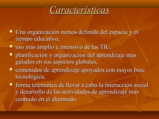 CaracterísticasCaracterísticas
 Una organización menos definida del espacio y elUna organización menos definida del espacio y el
tiempo educativo,tiempo educativo,
 uso más amplio e intensivo de las TIC,uso más amplio e intensivo de las TIC,
 planificación y organización del aprendizaje másplanificación y organización del aprendizaje más
guiados en sus aspectos globales,guiados en sus aspectos globales,
 contenidos de aprendizaje apoyados con mayor basecontenidos de aprendizaje apoyados con mayor base
tecnológica,tecnológica,
 forma telemática de llevar a cabo la interacción socialforma telemática de llevar a cabo la interacción social
y desarrollo de las actividades de aprendizaje másy desarrollo de las actividades de aprendizaje más
centrado en el alumnado.centrado en el alumnado.
 