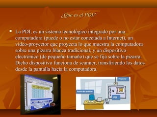 ¿Que es el PDI?¿Que es el PDI?
 La PDI, es un sistema tecnológico integrado por unaLa PDI, es un sistema tecnológico integrado por una
computadora (puede o no estar conectada a Internet), uncomputadora (puede o no estar conectada a Internet), un
video-proyector que proyecta lo que muestra la computadoravideo-proyector que proyecta lo que muestra la computadora
sobre una pizarra blanca tradicional, y un dispositivosobre una pizarra blanca tradicional, y un dispositivo
electrónico (de pequeño tamaño) que se fija sobre la pizarra.electrónico (de pequeño tamaño) que se fija sobre la pizarra.
Dicho dispositivo funciona de scanner, transfiriendo los datosDicho dispositivo funciona de scanner, transfiriendo los datos
desde la pantalla hacia la computadora.desde la pantalla hacia la computadora.
 