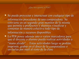 ¿Que nos aporta el PDI?¿Que nos aporta el PDI?
 Se puede proyectar e interactuar con cualquier tipo deSe puede proyectar e interactuar con cualquier tipo de
información procedente de una computadora.información procedente de una computadora. SeSe
convierte en un segundo gran monitor de la mismaconvierte en un segundo gran monitor de la misma
que permite a profesores y alumnos visualizar yque permite a profesores y alumnos visualizar y
comentar de manera colectiva todo tipo decomentar de manera colectiva todo tipo de
información y recursos disponiblesinformación y recursos disponibles
 La PDI posee además uno o varios marcadores paraLa PDI posee además uno o varios marcadores para
que el docente o alumno pueda realizar actividades aque el docente o alumno pueda realizar actividades a
“mano alzada”.“mano alzada”. .. Estas actividades luego se podránEstas actividades luego se podrán
imprimir, grabar en el disco de la computadora oimprimir, grabar en el disco de la computadora o
enviarlas por mail al resto de la claseenviarlas por mail al resto de la clase
 