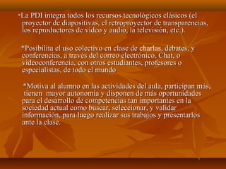 **La PDI integra todos los recursos tecnológicos clásicos (elLa PDI integra todos los recursos tecnológicos clásicos (el
proyector de diapositivas, el retroproyector de transparencias,proyector de diapositivas, el retroproyector de transparencias,
los reproductores de vídeo y audio, la televisión, etc.).los reproductores de vídeo y audio, la televisión, etc.).
*Posibilita el uso colectivo en clase de*Posibilita el uso colectivo en clase de charlas, debates, y, debates, y
conferencias, a través del correo electrónico, Chat, oconferencias, a través del correo electrónico, Chat, o
videoconferencia, con otros estudiantes, profesores ovideoconferencia, con otros estudiantes, profesores o
especialistas, de todo el mundoespecialistas, de todo el mundo
*Motiva al alumno en las actividades del aula, participan más,*Motiva al alumno en las actividades del aula, participan más,
tienen mayor autonomía y disponen de más oportunidadestienen mayor autonomía y disponen de más oportunidades
para el desarrollo de competencias tan importantes en lapara el desarrollo de competencias tan importantes en la
sociedad actual como buscar, seleccionar, y validarsociedad actual como buscar, seleccionar, y validar
información, para luego realizar sus trabajos y presentarlosinformación, para luego realizar sus trabajos y presentarlos
ante la clase.ante la clase.
 
