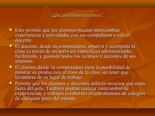 ¿Que posibilidad nos ofrece?¿Que posibilidad nos ofrece?
 Esto permite que los alumnos puedan intercambiarEsto permite que los alumnos puedan intercambiar
experiencias y actividades con sus compañeros o con elexperiencias y actividades con sus compañeros o con el
docente.docente.
 El docente, desde su computadora, observa y acompaña laEl docente, desde su computadora, observa y acompaña la
clase (a través de un software específico) administrando,clase (a través de un software específico) administrando,
facilitando, y guiando todos los recursos y acciones de susfacilitando, y guiando todos los recursos y acciones de sus
alumnos.alumnos.
 El alumno desde su computadora tiene la posibilidad deEl alumno desde su computadora tiene la posibilidad de
mostrar su producción al resto de la clase sin tener quemostrar su producción al resto de la clase sin tener que
levantarse de su lugar de trabajo.levantarse de su lugar de trabajo.
 Permite que los alumnos y docentes utilicen recursos que estánPermite que los alumnos y docentes utilicen recursos que están
fuera del aula. También podrán realizar intercambio defuera del aula. También podrán realizar intercambio de
experiencias, y trabajos colaborativos con alumnos de colegiosexperiencias, y trabajos colaborativos con alumnos de colegios
de cualquier parte del mundo.de cualquier parte del mundo.
 