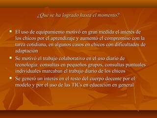 ¿Que se ha logrado hasta el momento?¿Que se ha logrado hasta el momento?
 El uso de equipamiento motivó en gran medida el interés deEl uso de equipamiento motivó en gran medida el interés de
los chicos por el aprendizaje y aumentó el compromiso con lalos chicos por el aprendizaje y aumentó el compromiso con la
tarea cotidiana, en algunos casos en chicos con dificultades detarea cotidiana, en algunos casos en chicos con dificultades de
adaptaciónadaptación
 Se motivó el trabajo colaborativo en el uso diario deSe motivó el trabajo colaborativo en el uso diario de
tecnología: consultas en pequeños grupos, consultas puntualestecnología: consultas en pequeños grupos, consultas puntuales
individuales marcaban el trabajo diario de los chicosindividuales marcaban el trabajo diario de los chicos
 Se generó un interés en el resto del cuerpo docente por elSe generó un interés en el resto del cuerpo docente por el
modelo y por el uso de las TICs en educación en generalmodelo y por el uso de las TICs en educación en general
 