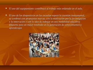  El uso del equipamiento contribuyó al trabajo más ordenado en el aula.El uso del equipamiento contribuyó al trabajo más ordenado en el aula.
 El uso de los dispositivos en las escuelas superó la cuestión instrumental,El uso de los dispositivos en las escuelas superó la cuestión instrumental,
se combinó con propuestas nuevas, con la motivación por la investigaciónse combinó con propuestas nuevas, con la motivación por la investigación
y la innovación y con la idea de trabajar en una modalidad educativay la innovación y con la idea de trabajar en una modalidad educativa
diferente para un mejor resultado en la generación de conocimientos ydiferente para un mejor resultado en la generación de conocimientos y
aprendizajesaprendizajes
 
