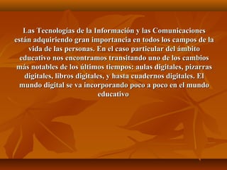 Las Tecnologías de la Información y las ComunicacionesLas Tecnologías de la Información y las Comunicaciones
están adquiriendo gran importancia en todos los campos de laestán adquiriendo gran importancia en todos los campos de la
vida de las personas. En el caso particular del ámbitovida de las personas. En el caso particular del ámbito
educativo nos encontramos transitando uno de los cambioseducativo nos encontramos transitando uno de los cambios
más notables de los últimos tiempos: aulas digitales, pizarrasmás notables de los últimos tiempos: aulas digitales, pizarras
digitales, libros digitales, y hasta cuadernos digitales. Eldigitales, libros digitales, y hasta cuadernos digitales. El
mundo digital se va incorporando poco a poco en el mundomundo digital se va incorporando poco a poco en el mundo
educativoeducativo
 