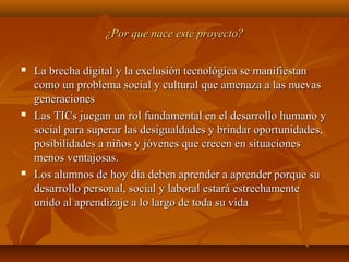 ¿Por que nace este proyecto?¿Por que nace este proyecto?
 La brecha digital y la exclusión tecnológica se manifiestanLa brecha digital y la exclusión tecnológica se manifiestan
como un problema social y cultural que amenaza a las nuevascomo un problema social y cultural que amenaza a las nuevas
generacionesgeneraciones
 Las TICs juegan un rol fundamental en el desarrollo humano yLas TICs juegan un rol fundamental en el desarrollo humano y
social para superar las desigualdades y brindar oportunidades,social para superar las desigualdades y brindar oportunidades,
posibilidades a niños y jóvenes que crecen en situacionesposibilidades a niños y jóvenes que crecen en situaciones
menos ventajosas.menos ventajosas.
 Los alumnos de hoy día deben aprender a aprender porque suLos alumnos de hoy día deben aprender a aprender porque su
desarrollo personal, social y laboral estará estrechamentedesarrollo personal, social y laboral estará estrechamente
unido al aprendizaje a lo largo de toda su vidaunido al aprendizaje a lo largo de toda su vida
 