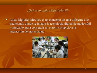 ¿Qué es un Aula Digital Móvil?¿Qué es un Aula Digital Móvil?
 Aulas Digitales Móviles es un concepto de aula diferente a loAulas Digitales Móviles es un concepto de aula diferente a lo
tradicional, donde se integra la tecnología digital de modo sútiltradicional, donde se integra la tecnología digital de modo sútil
y amigable, para conseguir un entorno propicio a lay amigable, para conseguir un entorno propicio a la
interacción del aprendizajeinteracción del aprendizaje
 