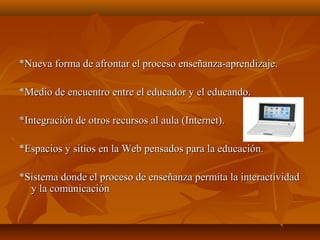 *Nueva forma de afrontar el proceso enseñanza-aprendizaje.*Nueva forma de afrontar el proceso enseñanza-aprendizaje.
*Medio de encuentro entre el educador y el educando.*Medio de encuentro entre el educador y el educando.
*Integración de otros recursos al aula (Internet).*Integración de otros recursos al aula (Internet).
*Espacios y sitios en la Web pensados para la educación.*Espacios y sitios en la Web pensados para la educación.
*Sistema donde el proceso de enseñanza permita la interactividad*Sistema donde el proceso de enseñanza permita la interactividad
y la comunicacióny la comunicación
 